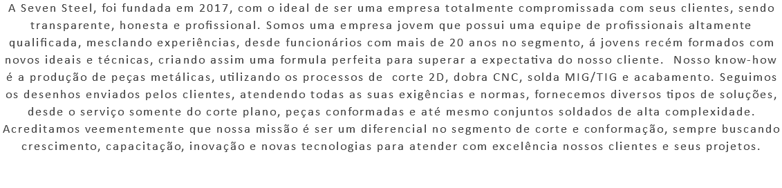 A Seven Steel, foi fundada em 2017, com o ideal de ser uma empresa totalmente compromissada com seus clientes, sendo transparente, honesta e profissional. Somos uma empresa jovem que possui uma equipe de profissionais altamente qualificada, mesclando experiências, desde funcionários com mais de 20 anos no segmento, á jovens recém formados com novos ideais e técnicas, criando assim uma formula perfeita para superar a expectativa do nosso cliente. Nosso know-how é a produção de peças metálicas, utilizando os processos de corte 2D, dobra CNC, solda MIG/TIG e acabamento. Seguimos os desenhos enviados pelos clientes, atendendo todas as suas exigências e normas, fornecemos diversos tipos de soluções, desde o serviço somente do corte plano, peças conformadas e até mesmo conjuntos soldados de alta complexidade. Acreditamos veementemente que nossa missão é ser um diferencial no segmento de corte e conformação, sempre buscando crescimento, capacitação, inovação e novas tecnologias para atender com excelência nossos clientes e seus projetos. 