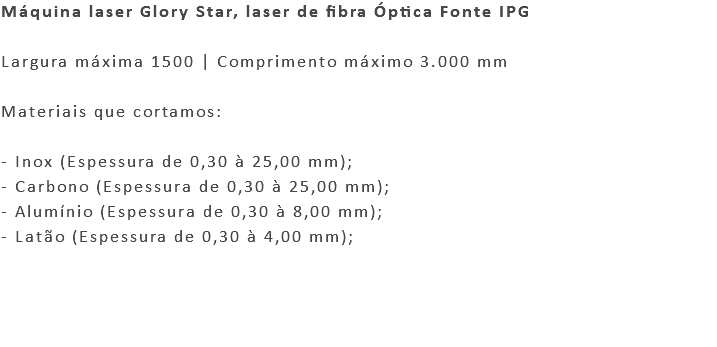 Máquina laser Glory Star, laser de fibra Óptica Fonte IPG Largura máxima 1500 | Comprimento máximo 3.000 mm Materiais que cortamos: - Inox (Espessura de 0,30 à 25,00 mm); - Carbono (Espessura de 0,30 à 25,00 mm); - Alumínio (Espessura de 0,30 à 8,00 mm); - Latão (Espessura de 0,30 à 4,00 mm); 